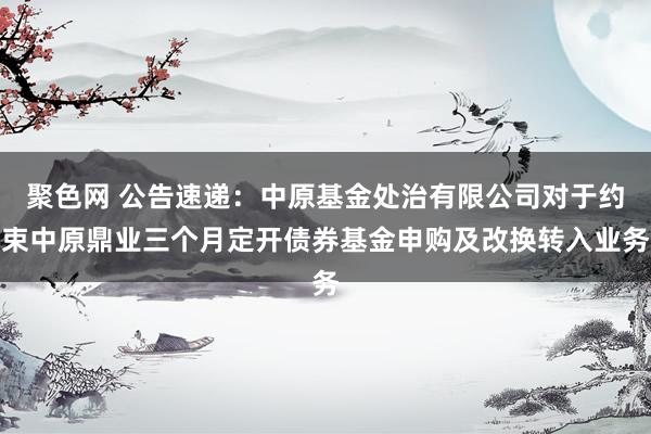 聚色网 公告速递：中原基金处治有限公司对于约束中原鼎业三个月定开债券基金申购及改换转入业务