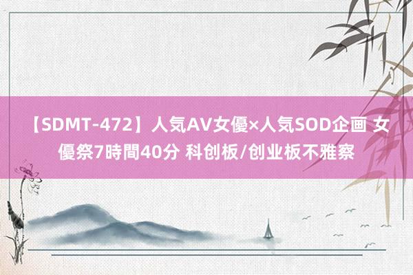 【SDMT-472】人気AV女優×人気SOD企画 女優祭7時間40分 科创板/创业板不雅察