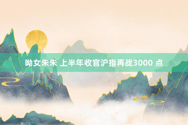 呦女朱朱 上半年收官沪指再战3000 点