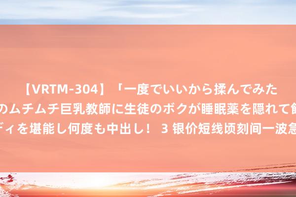 【VRTM-304】「一度でいいから揉んでみたい！」はち切れんばかりのムチムチ巨乳教師に生徒のボクが睡眠薬を隠れて飲ませて、夢の豊満ボディを堪能し何度も中出し！ 3 银价短线顷刻间一波急涨！白银日内来去分析：银价恐还有逾2%大涨空间