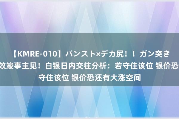 【KMRE-010】パンスト×デカ尻！！ガン突きBEST 银价见效竣事主见！白银日内交往分析：若守住该位 银价恐还有大涨空间