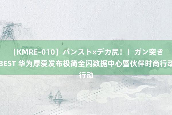 【KMRE-010】パンスト×デカ尻！！ガン突きBEST 华为厚爱发布极简全闪数据中心暨伙伴时尚行动