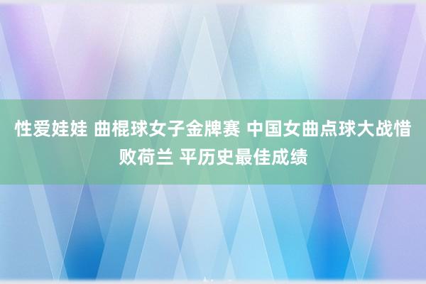 性爱娃娃 曲棍球女子金牌赛 中国女曲点球大战惜败荷兰 平历史最佳成绩