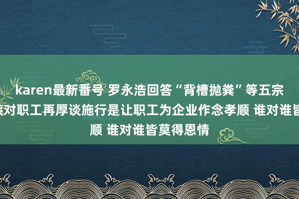 karen最新番号 罗永浩回答“背槽抛粪”等五宗罪: 成本族对职工再厚谈施行是让职工为企业作念孝顺 谁对谁皆莫得恩情