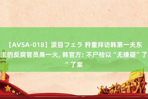 【AVSA-018】涙目フェラ 矜重拜访韩第一夫东谈主的反腐官员身一火， 韩官方: 不尸检以“无嫌疑”了案