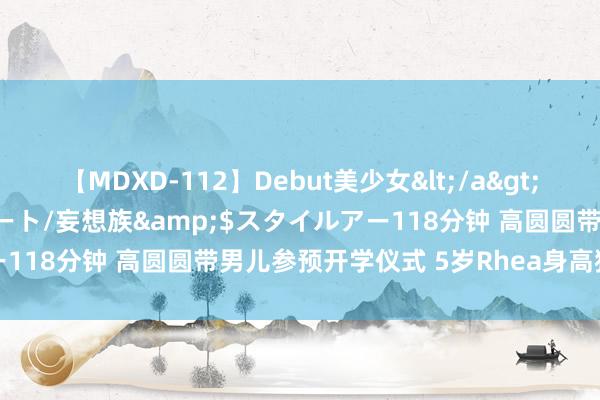 【MDXD-112】Debut美少女</a>2005-02-15スタイルアート/妄想族&$スタイルアー118分钟 高圆圆带男儿参预开学仪式 5岁Rhea身高猛窜超可儿