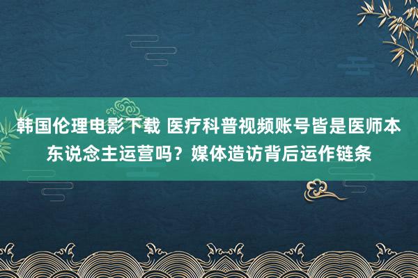 韩国伦理电影下载 医疗科普视频账号皆是医师本东说念主运营吗？媒体造访背后运作链条