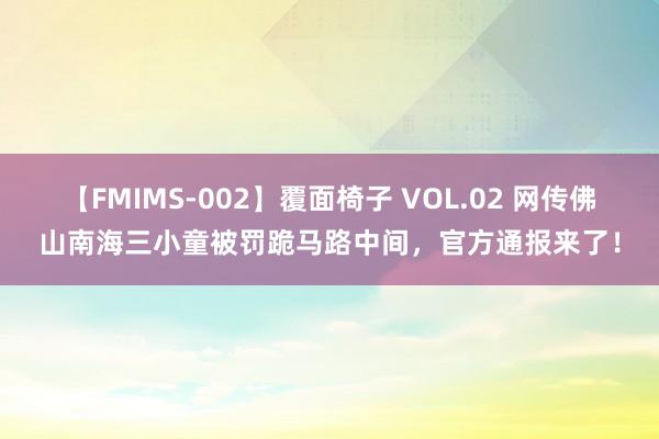 【FMIMS-002】覆面椅子 VOL.02 网传佛山南海三小童被罚跪马路中间，官方通报来了！