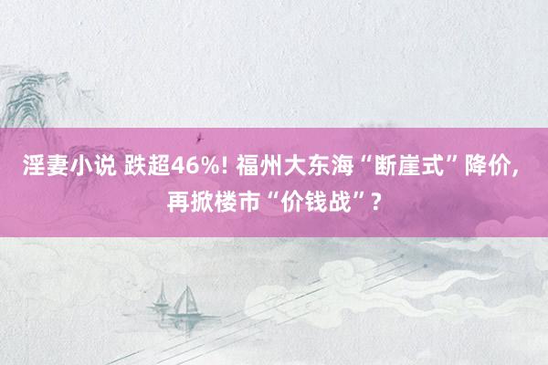 淫妻小说 跌超46%! 福州大东海“断崖式”降价， 再掀楼市“价钱战”?