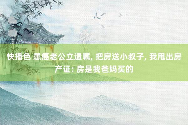 快播色 患癌老公立遗嘱， 把房送小叔子， 我甩出房产证: 房是我爸妈买的