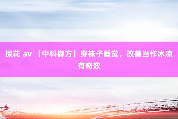 探花 av 【中科御方】穿袜子睡觉，改善当作冰凉有奇效