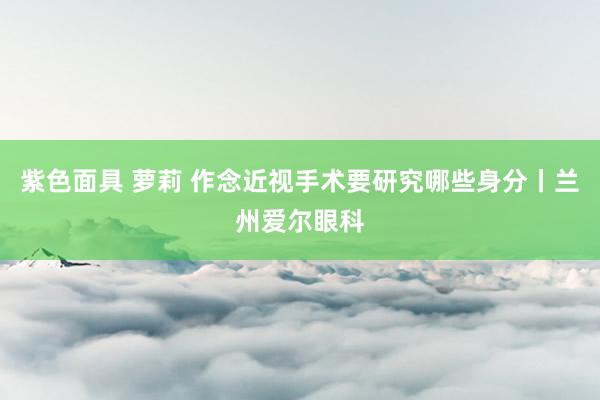 紫色面具 萝莉 作念近视手术要研究哪些身分丨兰州爱尔眼科