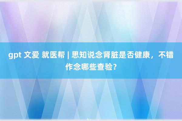 gpt 文爱 就医帮 | 思知说念肾脏是否健康，不错作念哪些查验？