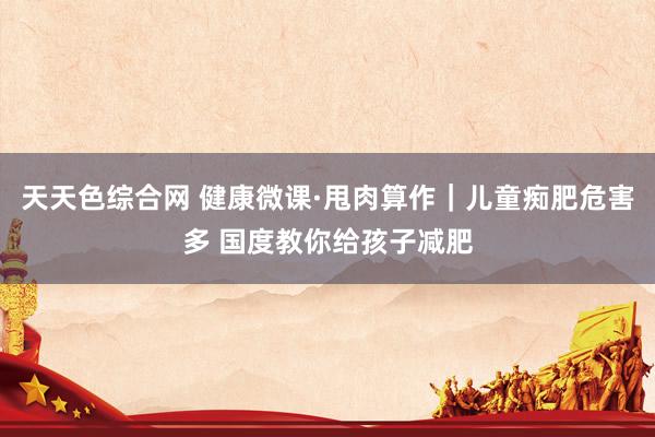天天色综合网 健康微课·甩肉算作｜儿童痴肥危害多 国度教你给孩子减肥