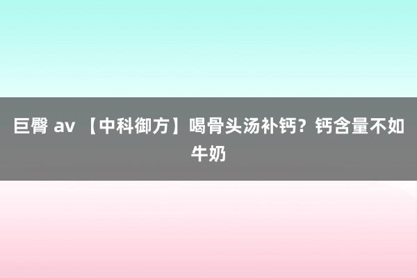 巨臀 av 【中科御方】喝骨头汤补钙？钙含量不如牛奶