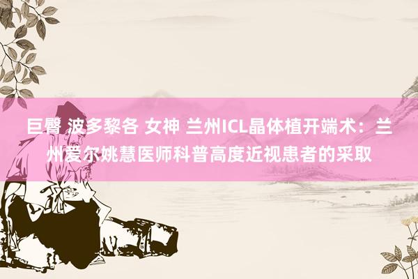 巨臀 波多黎各 女神 兰州ICL晶体植开端术：兰州爱尔姚慧医师科普高度近视患者的采取