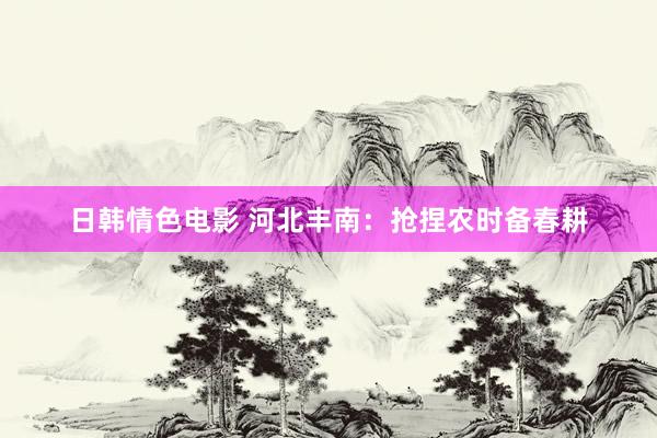 日韩情色电影 河北丰南：抢捏农时备春耕