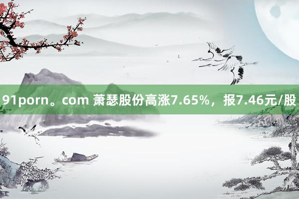 91porn。com 萧瑟股份高涨7.65%，报7.46元/股