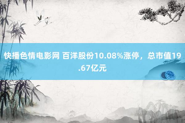 快播色情电影网 百洋股份10.08%涨停，总市值19.67亿元