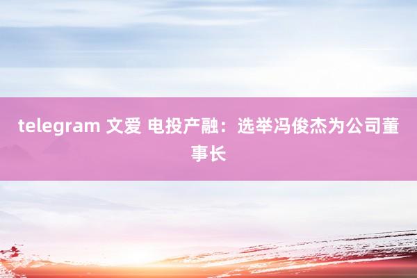 telegram 文爱 电投产融：选举冯俊杰为公司董事长