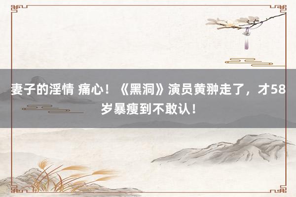 妻子的淫情 痛心！《黑洞》演员黄翀走了，才58岁暴瘦到不敢认！