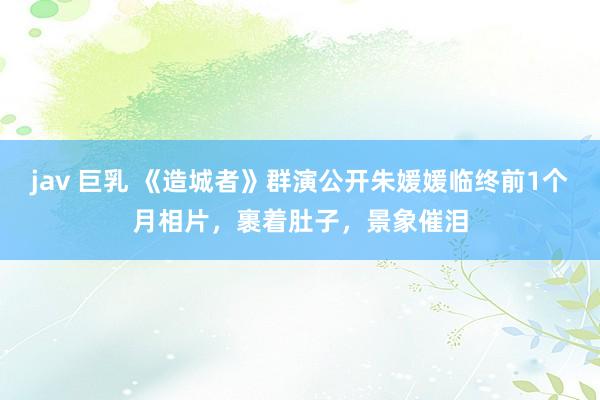 jav 巨乳 《造城者》群演公开朱媛媛临终前1个月相片，裹着肚子，景象催泪
