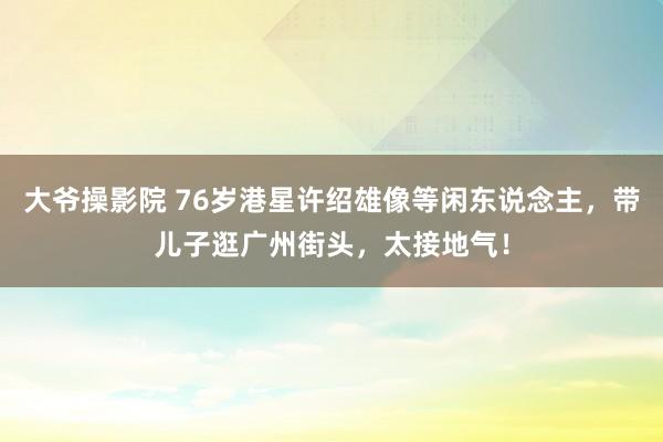 大爷操影院 76岁港星许绍雄像等闲东说念主，带儿子逛广州街头，太接地气！