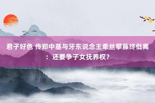 君子好色 传郑中基与牙东说念主牵丝攀藤终仳离：还要争子女抚养权？