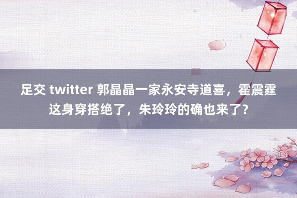 足交 twitter 郭晶晶一家永安寺道喜，霍震霆这身穿搭绝了，朱玲玲的确也来了？
