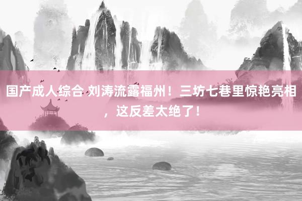 国产成人综合 刘涛流露福州！三坊七巷里惊艳亮相，这反差太绝了！