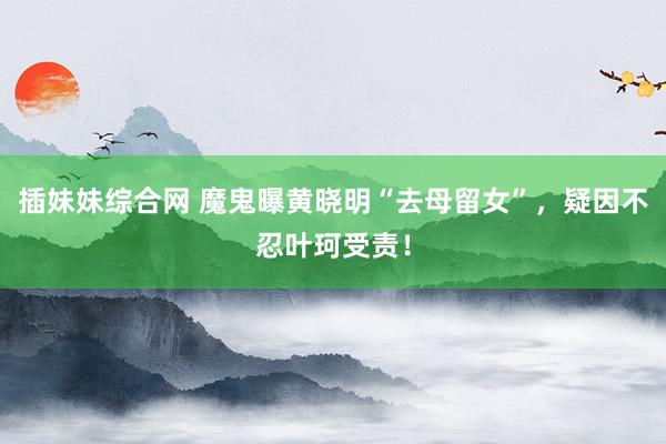 插妹妹综合网 魔鬼曝黄晓明“去母留女”，疑因不忍叶珂受责！