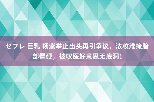 セフレ 巨乳 杨紫举止出头再引争议，浓妆难掩脸部僵硬，被叹医好意思无底洞！