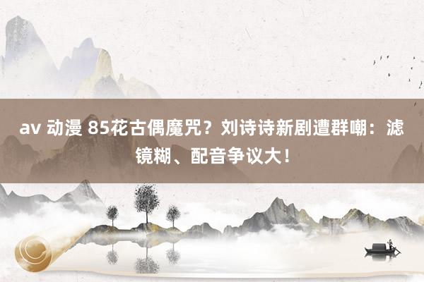 av 动漫 85花古偶魔咒？刘诗诗新剧遭群嘲：滤镜糊、配音争议大！