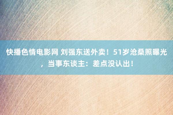 快播色情电影网 刘强东送外卖！51岁沧桑照曝光，当事东谈主：差点没认出！