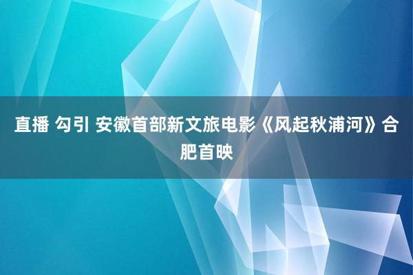 直播 勾引 安徽首部新文旅电影《风起秋浦河》合肥首映
