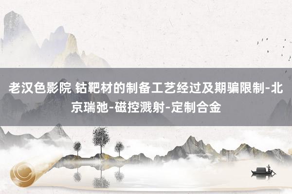 老汉色影院 钴靶材的制备工艺经过及期骗限制-北京瑞弛-磁控溅射-定制合金