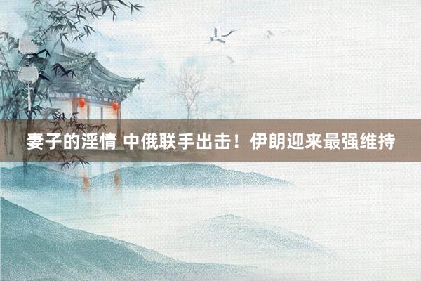 妻子的淫情 中俄联手出击！伊朗迎来最强维持