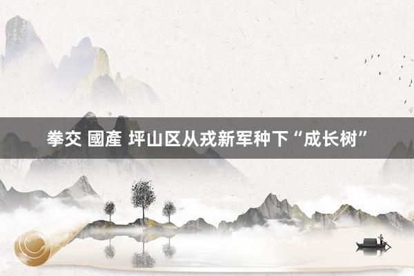 拳交 國產 坪山区从戎新军种下“成长树”