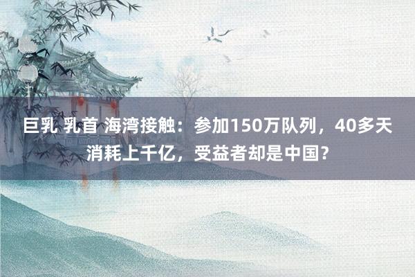 巨乳 乳首 海湾接触：参加150万队列，40多天消耗上千亿，受益者却是中国？