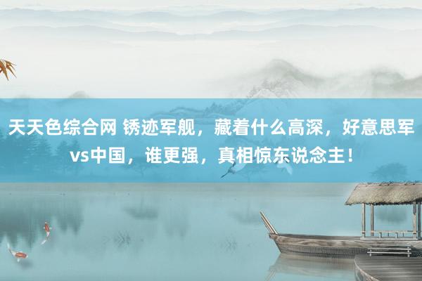 天天色综合网 锈迹军舰，藏着什么高深，好意思军vs中国，谁更强，真相惊东说念主！