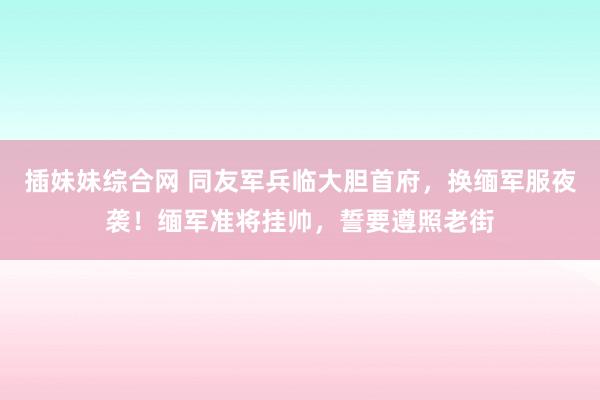插妹妹综合网 同友军兵临大胆首府，换缅军服夜袭！缅军准将挂帅，誓要遵照老街