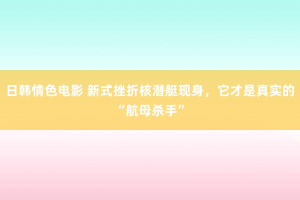日韩情色电影 新式挫折核潜艇现身，它才是真实的“航母杀手”