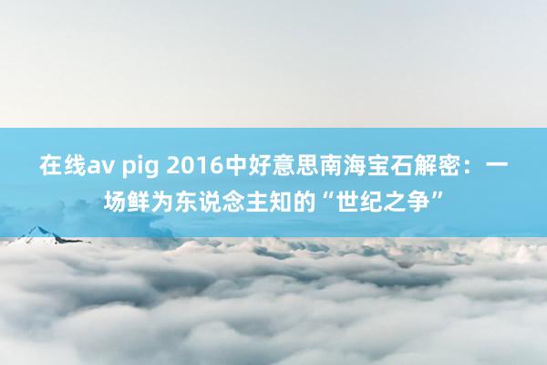 在线av pig 2016中好意思南海宝石解密：一场鲜为东说念主知的“世纪之争”