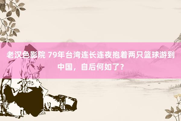 老汉色影院 79年台湾连长连夜抱着两只篮球游到中国，自后何如了？