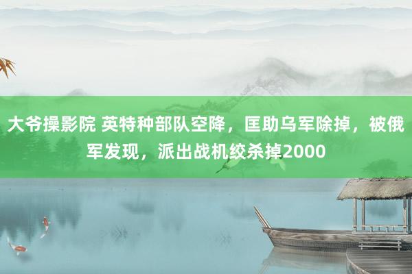 大爷操影院 英特种部队空降，匡助乌军除掉，被俄军发现，派出战机绞杀掉2000