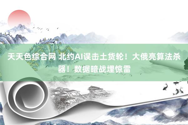 天天色综合网 北约AI误击土货轮！大俄亮算法杀器！数据暗战埋惊雷