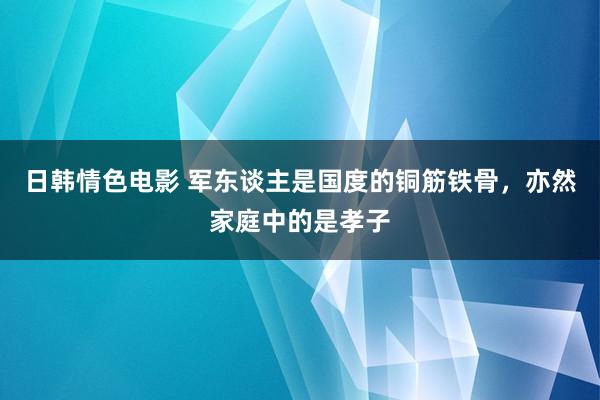 日韩情色电影 军东谈主是国度的铜筋铁骨，亦然家庭中的是孝子
