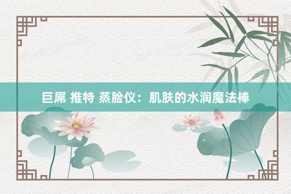 巨屌 推特 蒸脸仪：肌肤的水润魔法棒