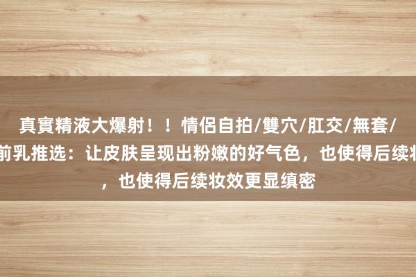 真實精液大爆射！！情侶自拍/雙穴/肛交/無套/大量噴精 妆前乳推选：让皮肤呈现出粉嫩的好气色，也使得后续妆效更显缜密