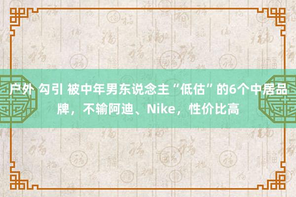 户外 勾引 被中年男东说念主“低估”的6个中居品牌，不输阿迪、Nike，性价比高